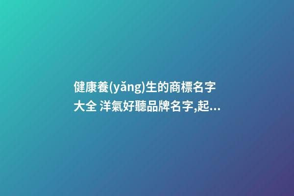 健康養(yǎng)生的商標名字大全 洋氣好聽品牌名字,起名之家